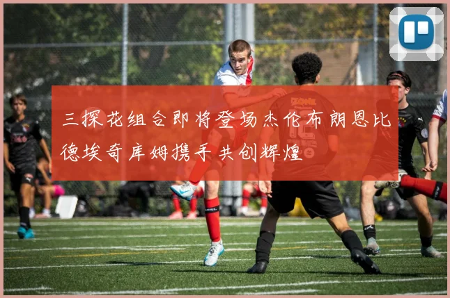 三探花组合即将登场杰伦布朗恩比德埃奇库姆携手共创辉煌