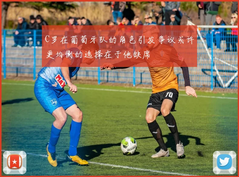 C罗在葡萄牙队的角色引发争议或许更均衡的选择在于他缺席