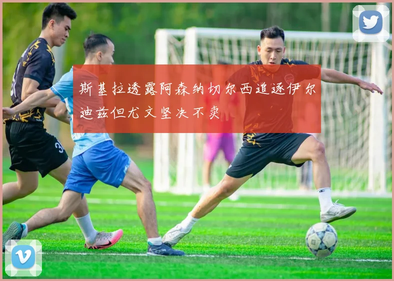 斯基拉透露阿森纳切尔西追逐伊尔迪兹但尤文坚决不卖
