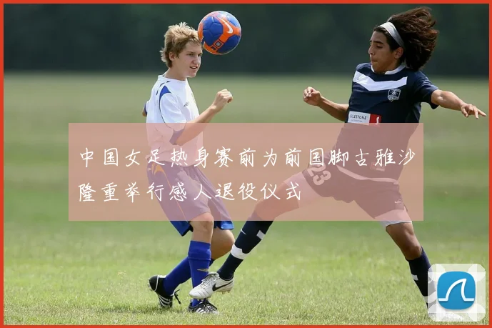 中国女足热身赛前为前国脚古雅沙隆重举行感人退役仪式