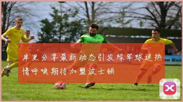库里分享最新动态引发绿军球迷热情呼唤期待加盟波士顿