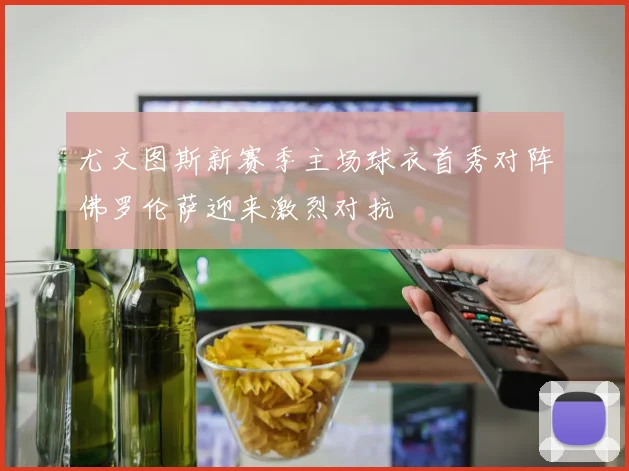 尤文图斯新赛季主场球衣首秀对阵佛罗伦萨迎来激烈对抗