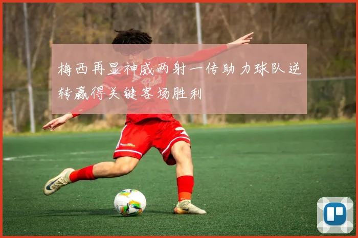 梅西再显神威两射一传助力球队逆转赢得关键客场胜利