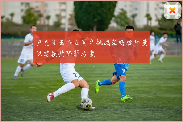 卢克肖面临合同年挑战若想续约曼联需接受降薪方案