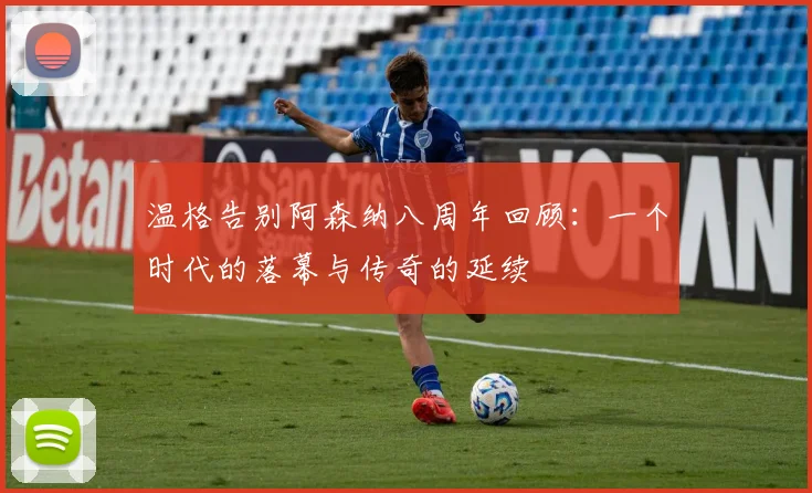 温格告别阿森纳八周年回顾：一个时代的落幕与传奇的延续
