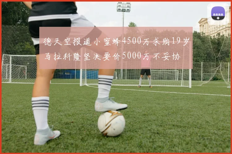 德天空报道小蜜蜂4500万求购19岁马拉科隆坚决要价5000万不妥协