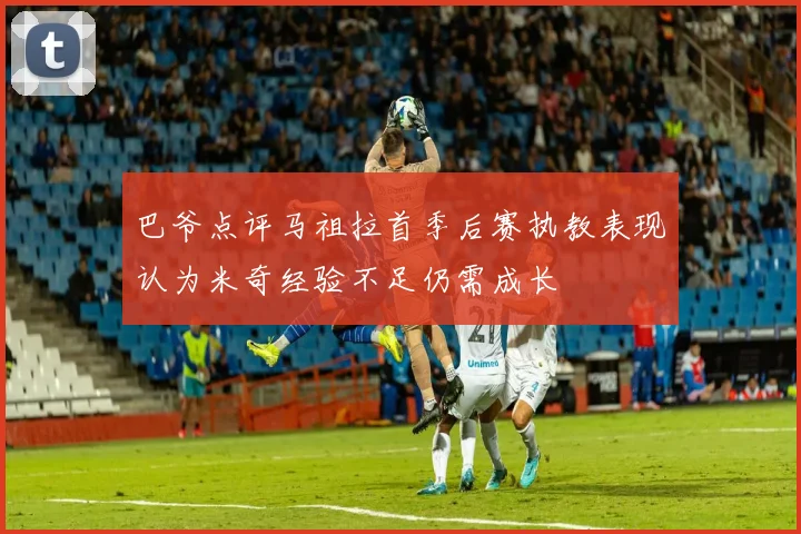 巴爷点评马祖拉首季后赛执教表现认为米奇经验不足仍需成长