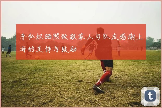 李弘权晒照致敬家人与队友感谢上海的支持与鼓励
