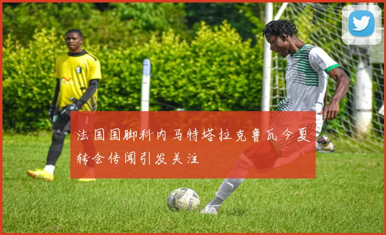 法国国脚科内马特塔拉克鲁瓦今夏转会传闻引发关注