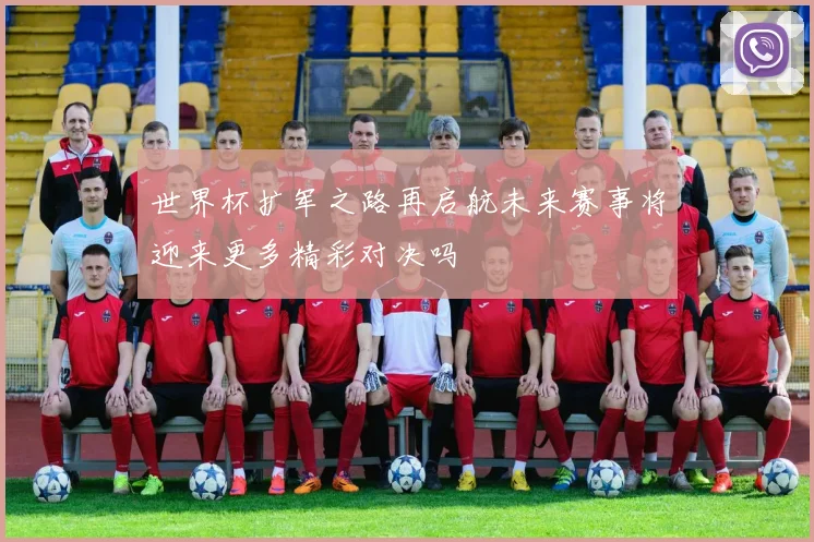 世界杯扩军之路再启航未来赛事将迎来更多精彩对决吗