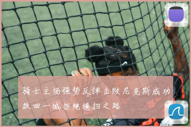 骑士主场强势反弹击败尼克斯成功扳回一城拒绝横扫之路