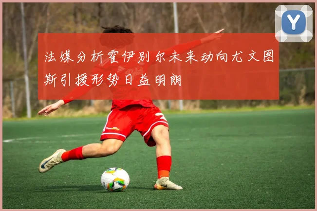 法媒分析霍伊别尔未来动向尤文图斯引援形势日益明朗