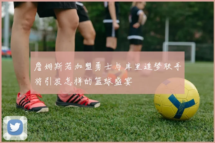 詹姆斯若加盟勇士与库里追梦联手将引发怎样的篮球盛宴