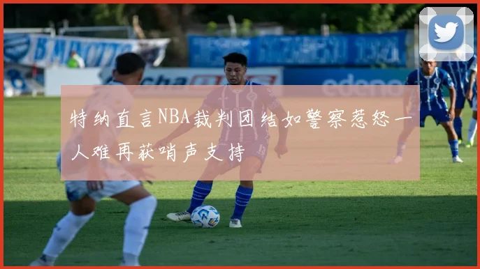 特纳直言NBA裁判团结如警察惹怒一人难再获哨声支持
